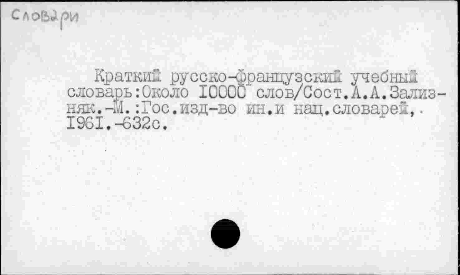 ﻿сло&ари
Краткий русско-французский учебный сдоварь:Окодо 1ООО0 слов/Сост.А.А.Зализняк. -171.: Гос. изд -во ин.и нац.словарей,. 1961.-632с.